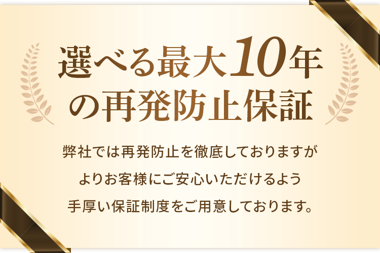 選べる最大10年の再発防止保証 弊社では再発防止を徹底しておりますが、よりお客様にご安心いただけるよう手厚い保証制度をご用意しております。