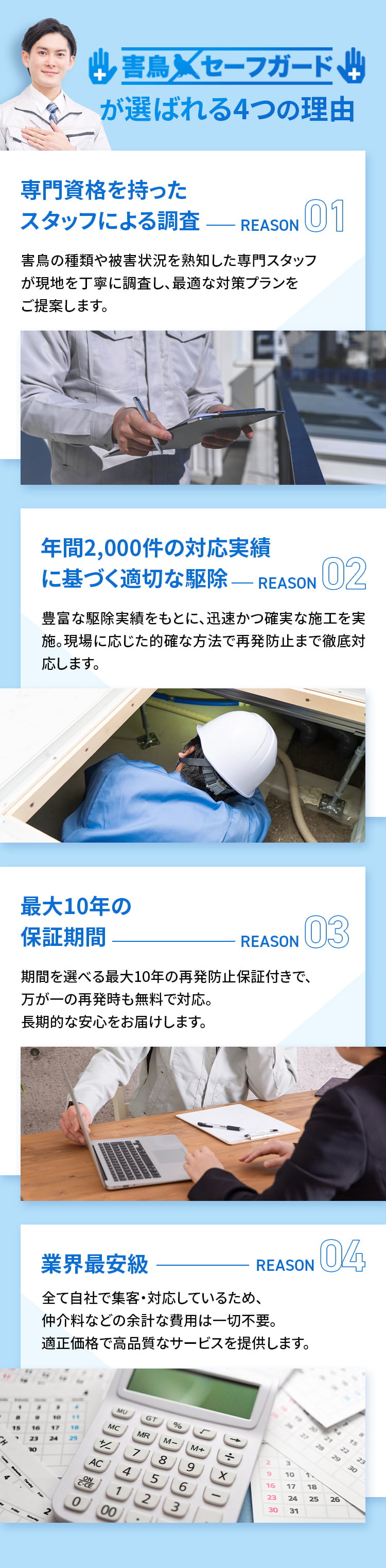 害鳥セーフガードが選ばれる4つの理由 ①専門資格を持ったスタッフによる調査 害鳥の種類や被害状況を熟知した専門スタッフが現地を丁寧に調査し、最適な対策プランをご提案します。②年間2,000件の対応実績に基づく適切な駆除 豊富な駆除実績をもとに、迅速かつ確実な施工を実施。現場に応じた的確な方法で再発防止まで徹底対応します。③最大10年の保証期間 期間を選べる最大10年の再発防止保証付きで、万が一の再発時も無料で対応。長期的な安心をお届けします。④業界最安級 全て自社で集客・対応しているため、仲介料などの余計な費用は一切不要。適正価格で高品質なサービスを提供します。