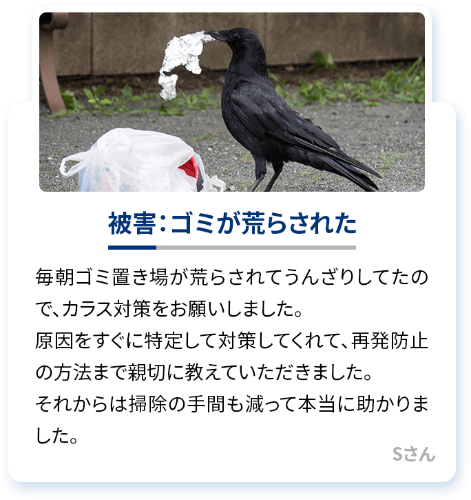 被害：ゴミが荒らされた 毎朝ゴミ置き場が荒らされてうんざりしてたので、カラス対策をお願いしました。原因をすぐに特定して対策してくれて、再発防止の方法まで親切に教えていただきました。それからは掃除の手間も減って本当に助かりました。Sさん